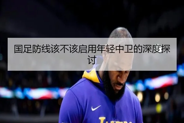 国足防线该不该启用年轻中卫的深度探讨