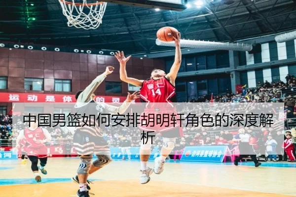 中国男篮如何安排胡明轩角色的深度解析